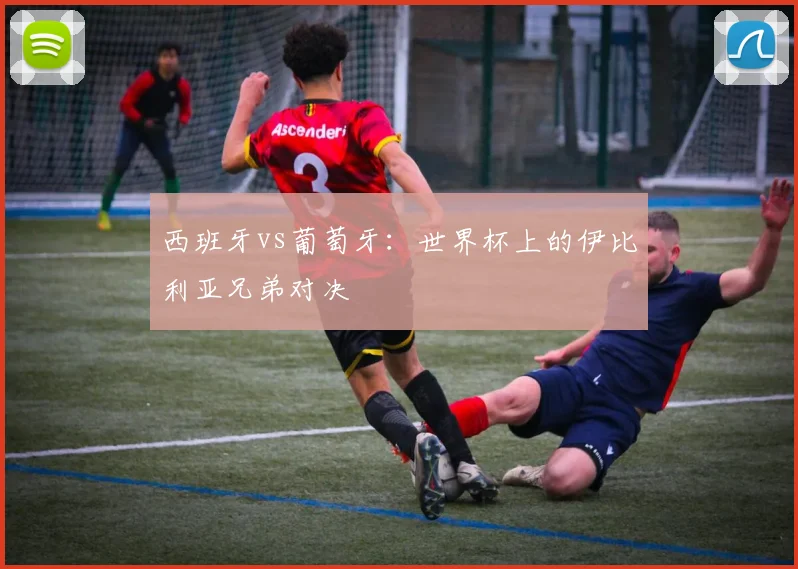 西班牙vs葡萄牙：世界杯上的伊比利亚兄弟对决