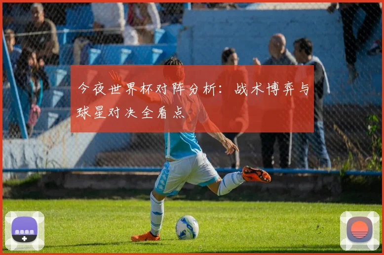 今夜世界杯对阵分析：战术博弈与球星对决全看点