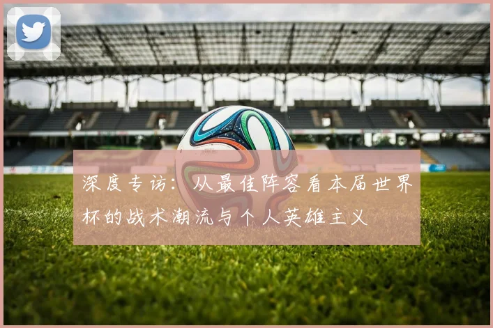 深度专访：从最佳阵容看本届世界杯的战术潮流与个人英雄主义
