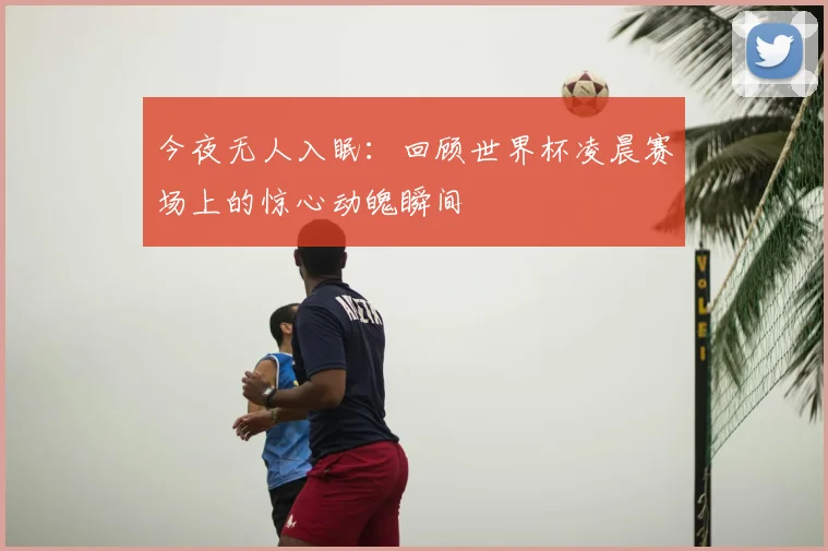 今夜无人入眠：回顾世界杯凌晨赛场上的惊心动魄瞬间