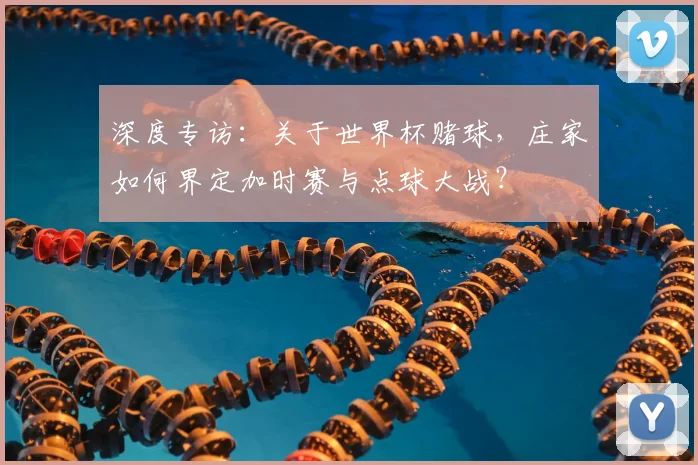 深度专访：关于世界杯赌球，庄家如何界定加时赛与点球大战？