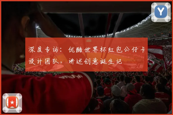 深度专访：优酷世界杯红包公仔卡设计团队，讲述创意诞生记