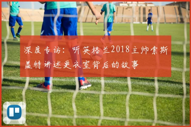 深度专访：听英格兰2018主帅索斯盖特讲述更衣室背后的故事