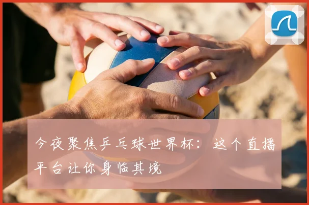 今夜聚焦乒乓球世界杯：这个直播平台让你身临其境