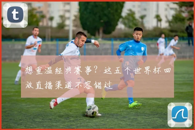 想重温经典赛事?这五个世界杯回放直播渠道不容错过