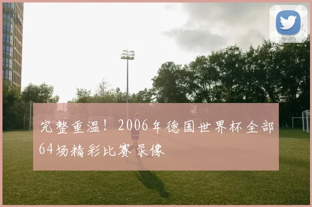 完整重温！2006年德国世界杯全部64场精彩比赛录像